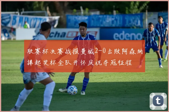 联赛杯决赛战报曼城2-0击败阿森纳捧起奖杯全队开怀庆祝夺冠征程