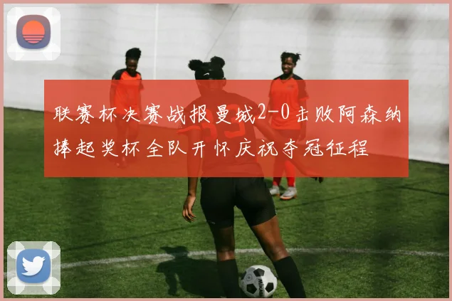联赛杯决赛战报曼城2-0击败阿森纳捧起奖杯全队开怀庆祝夺冠征程